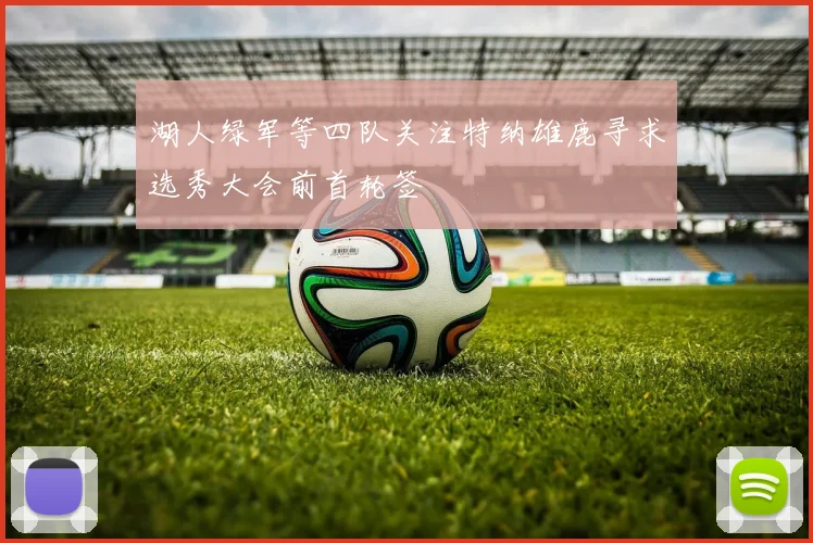湖人绿军等四队关注特纳雄鹿寻求选秀大会前首轮签