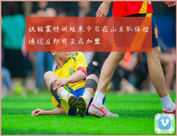 祝铭震特训结束今日在山东队体检通过后即将正式加盟