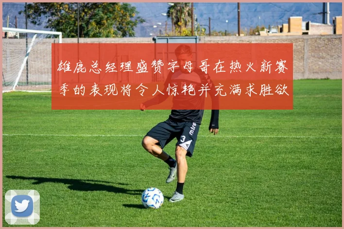 雄鹿总经理盛赞字母哥在热火新赛季的表现将令人惊艳并充满求胜欲