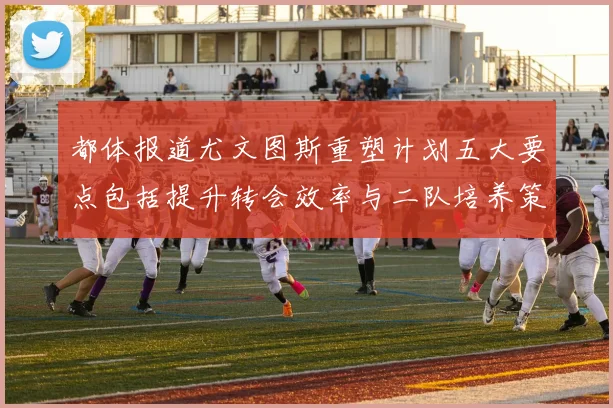 都体报道尤文图斯重塑计划五大要点包括提升转会效率与二队培养策略