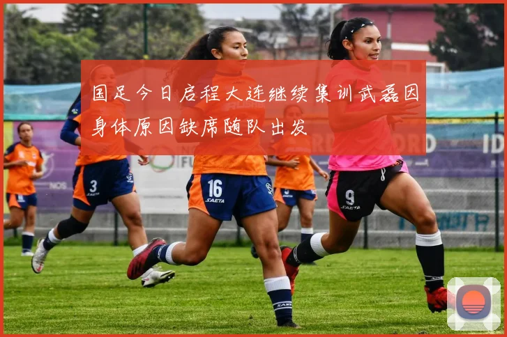 国足今日启程大连继续集训武磊因身体原因缺席随队出发