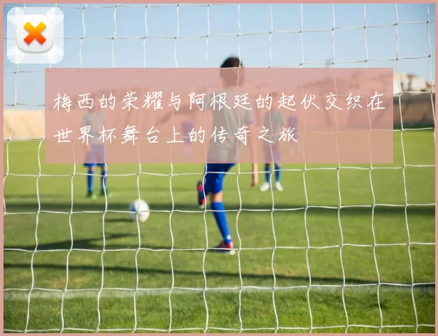 梅西的荣耀与阿根廷的起伏交织在世界杯舞台上的传奇之旅