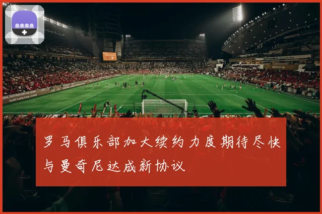 罗马俱乐部加大续约力度期待尽快与曼奇尼达成新协议