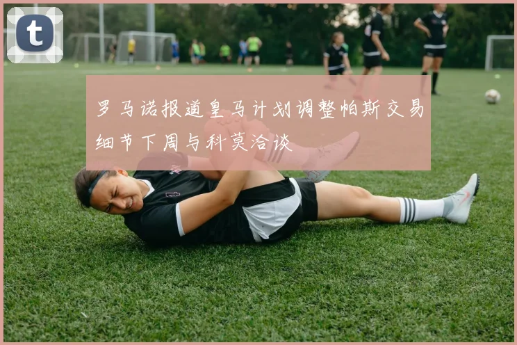 罗马诺报道皇马计划调整帕斯交易细节下周与科莫洽谈
