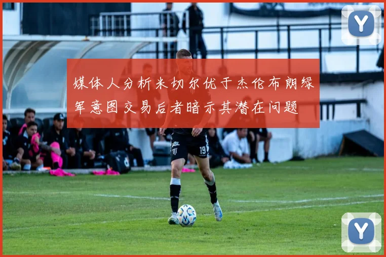 媒体人分析米切尔优于杰伦布朗绿军意图交易后者暗示其潜在问题