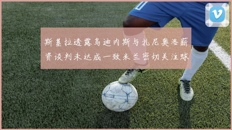 斯基拉透露乌迪内斯与扎尼奥洛薪资谈判未达成一致米兰密切关注球员动态