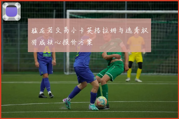 猛龙若交易小卡英格拉姆与选秀权将成核心报价方案