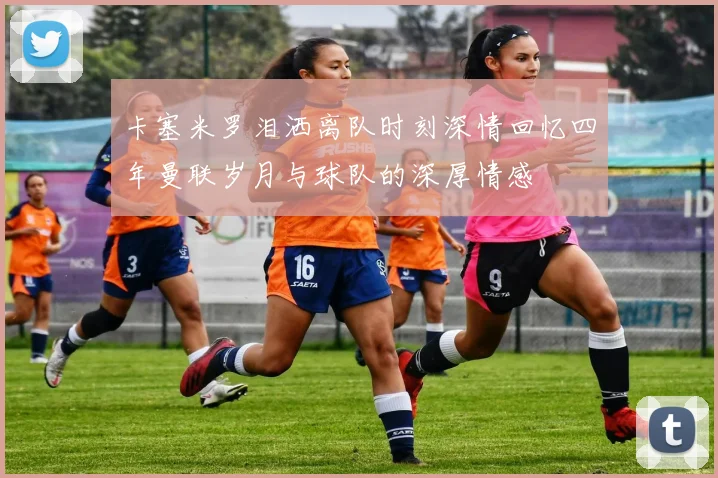 卡塞米罗泪洒离队时刻深情回忆四年曼联岁月与球队的深厚情感
