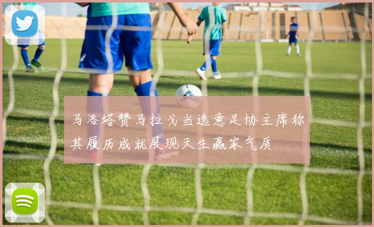 马洛塔赞马拉戈当选意足协主席称其履历成就展现天生赢家气质