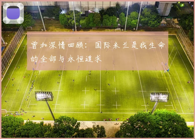曾加深情回顾：国际米兰是我生命的全部与永恒追求