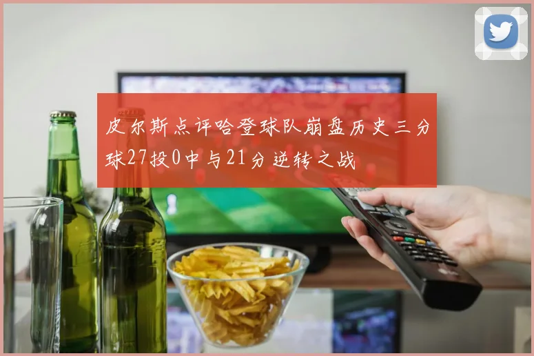 皮尔斯点评哈登球队崩盘历史三分球27投0中与21分逆转之战