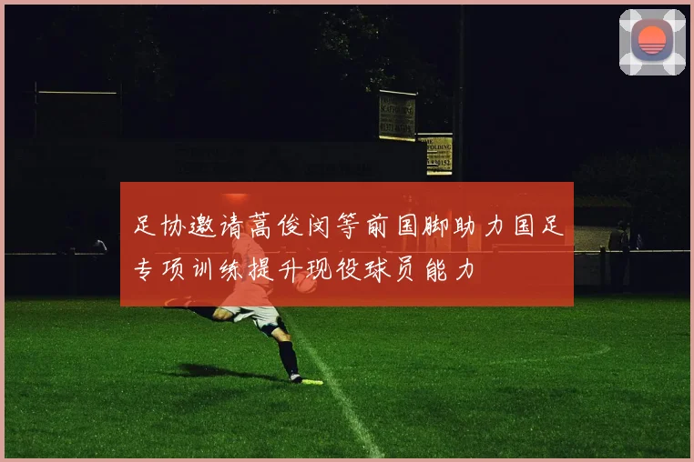 足协邀请蒿俊闵等前国脚助力国足专项训练提升现役球员能力