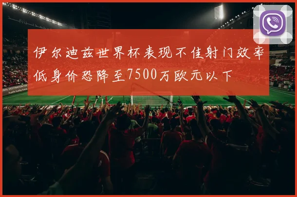 伊尔迪兹世界杯表现不佳射门效率低身价恐降至7500万欧元以下