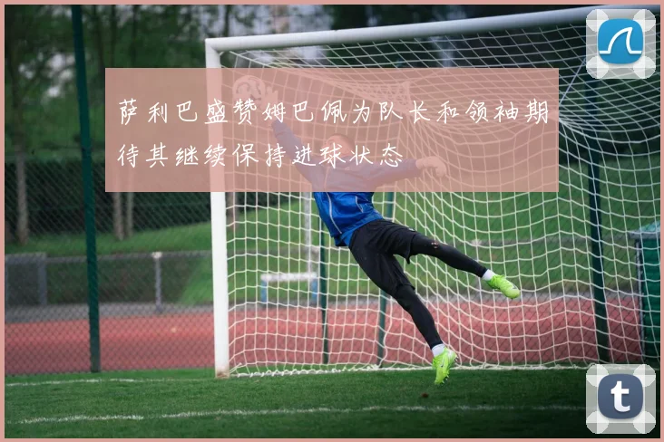 萨利巴盛赞姆巴佩为队长和领袖期待其继续保持进球状态