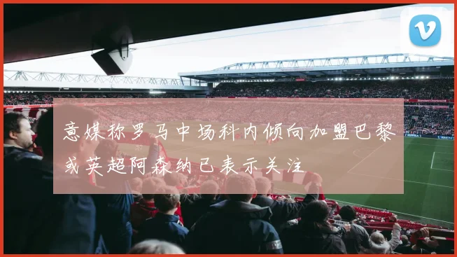 意媒称罗马中场科内倾向加盟巴黎或英超阿森纳已表示关注