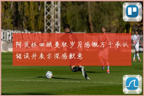 阿莫林回顾曼联岁月感慨万千承认错误并表示深感歉意